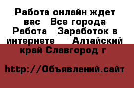 Работа онлайн ждет вас - Все города Работа » Заработок в интернете   . Алтайский край,Славгород г.